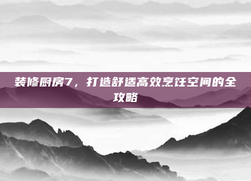 装修厨房7，打造舒适高效烹饪空间的全攻略