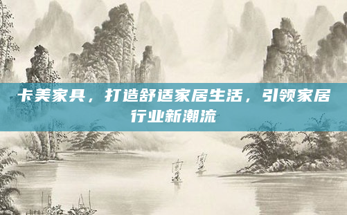 卡美家具，打造舒适家居生活，引领家居行业新潮流