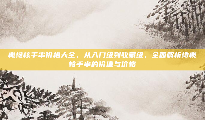 橄榄核手串价格大全，从入门级到收藏级，全面解析橄榄核手串的价值与价格