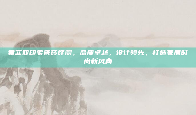 索菲亚印象瓷砖评测，品质卓越，设计领先，打造家居时尚新风尚
