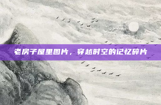 老房子屋里图片，穿越时空的记忆碎片