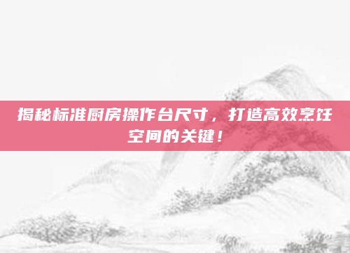 揭秘标准厨房操作台尺寸，打造高效烹饪空间的关键！
