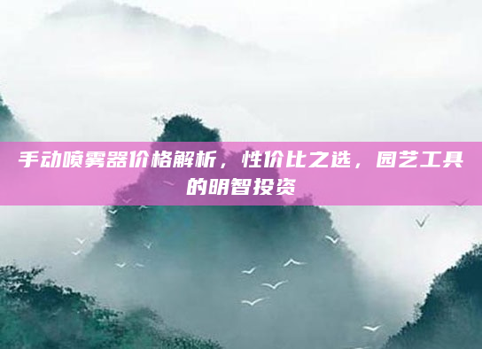 手动喷雾器价格解析，性价比之选，园艺工具的明智投资