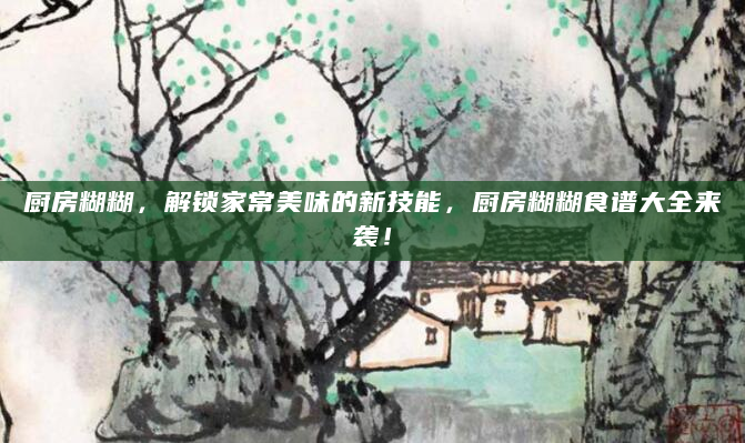 厨房糊糊，解锁家常美味的新技能，厨房糊糊食谱大全来袭！