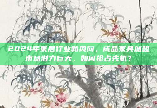2024年家居行业新风向，成品家具加盟市场潜力巨大，如何抢占先机？