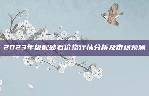 2023年级配砂石价格行情分析及市场预测
