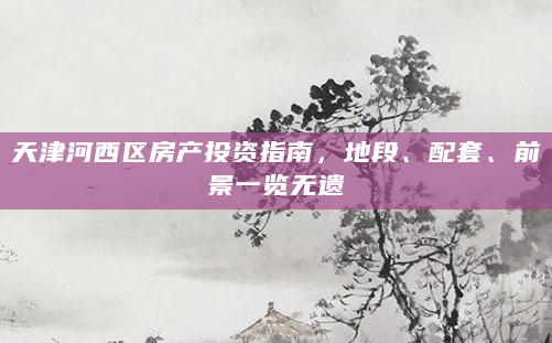 天津河西区房产投资指南，地段、配套、前景一览无遗
