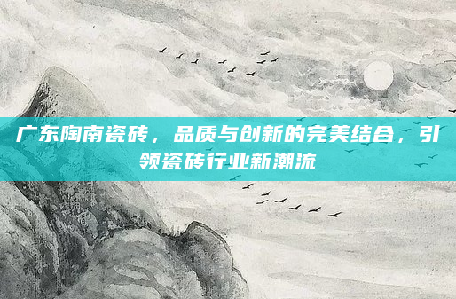 广东陶南瓷砖，品质与创新的完美结合，引领瓷砖行业新潮流