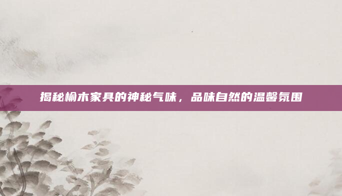 揭秘榆木家具的神秘气味，品味自然的温馨氛围