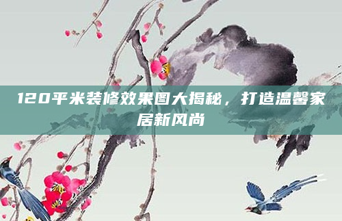 120平米装修效果图大揭秘，打造温馨家居新风尚
