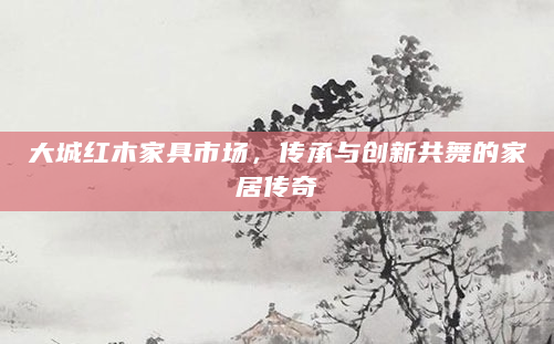 大城红木家具市场，传承与创新共舞的家居传奇