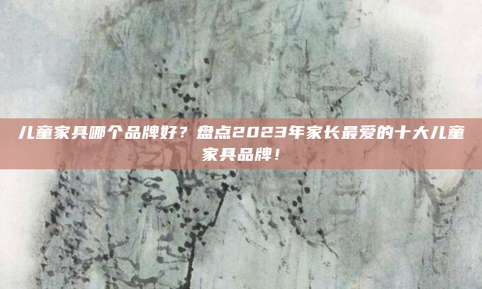儿童家具哪个品牌好？盘点2023年家长最爱的十大儿童家具品牌！