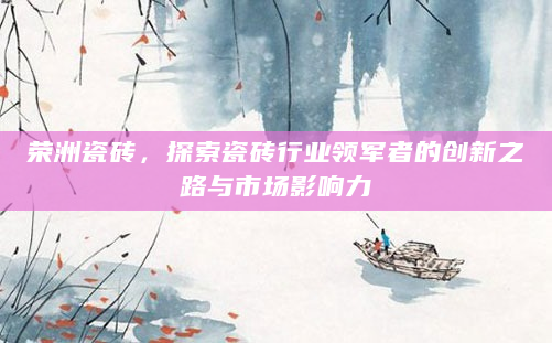 荣洲瓷砖，探索瓷砖行业领军者的创新之路与市场影响力