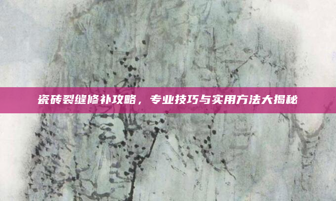 瓷砖裂缝修补攻略，专业技巧与实用方法大揭秘
