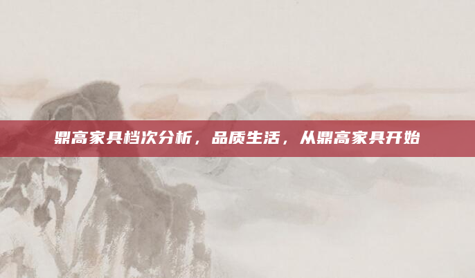 鼎高家具档次分析，品质生活，从鼎高家具开始