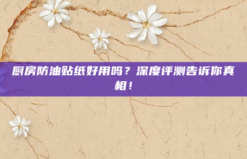 厨房防油贴纸好用吗？深度评测告诉你真相！