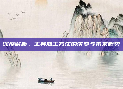深度解析，工具加工方法的演变与未来趋势