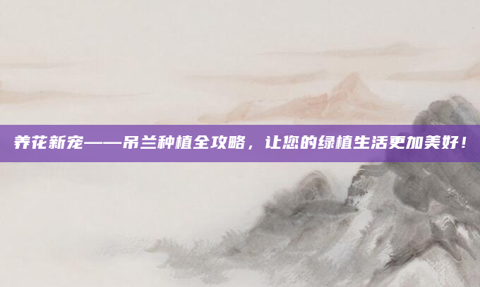 养花新宠——吊兰种植全攻略，让您的绿植生活更加美好！