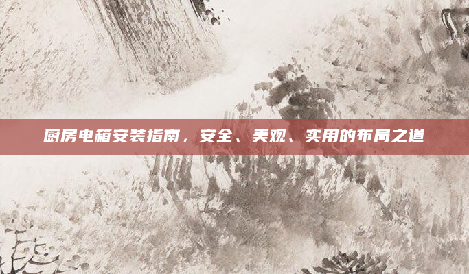 厨房电箱安装指南，安全、美观、实用的布局之道