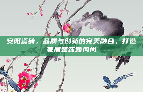 安阳瓷砖，品质与创新的完美融合，打造家居装饰新风尚