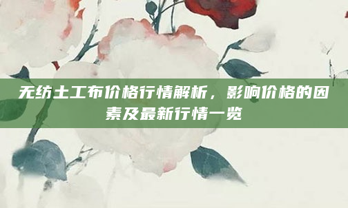 无纺土工布价格行情解析，影响价格的因素及最新行情一览