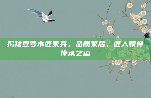 揭秘壹号木匠家具，品质家居，匠人精神传承之道