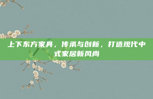 上下东方家具，传承与创新，打造现代中式家居新风尚