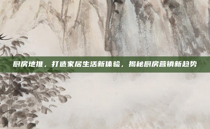 厨房地推，打造家居生活新体验，揭秘厨房营销新趋势