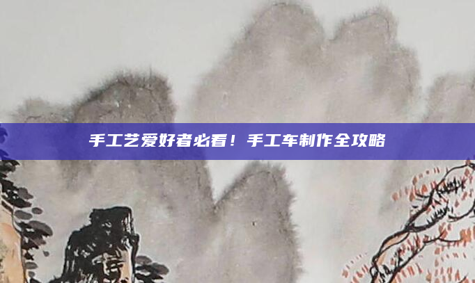 手工艺爱好者必看！手工车制作全攻略