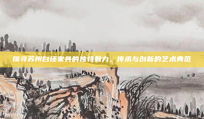 探寻苏州白坯家具的独特魅力，传承与创新的艺术典范