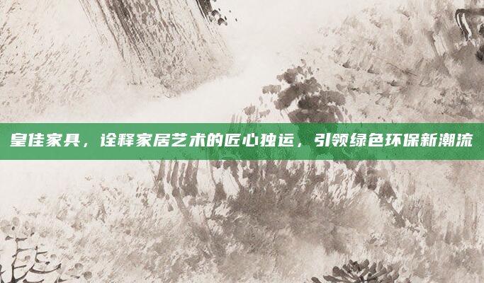 皇佳家具，诠释家居艺术的匠心独运，引领绿色环保新潮流
