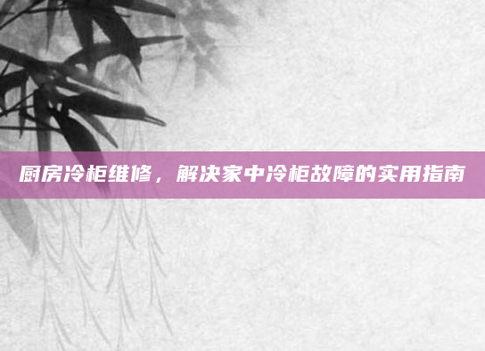 厨房冷柜维修，解决家中冷柜故障的实用指南