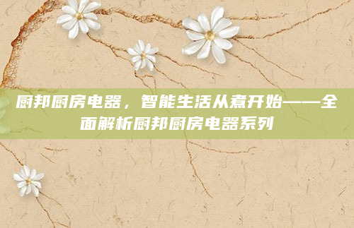 厨邦厨房电器，智能生活从煮开始——全面解析厨邦厨房电器系列