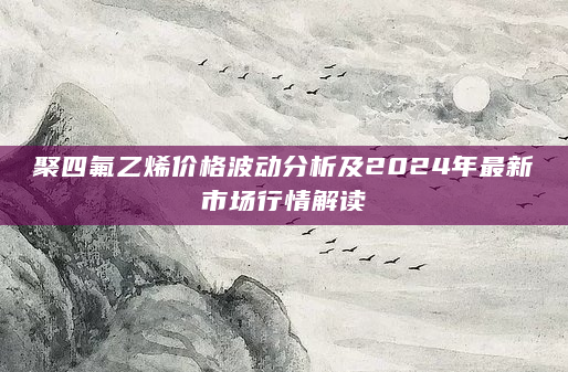 聚四氟乙烯价格波动分析及2024年最新市场行情解读
