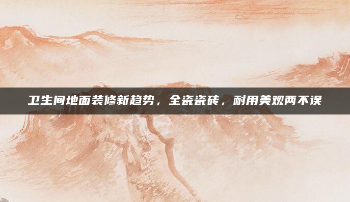 卫生间地面装修新趋势，全瓷瓷砖，耐用美观两不误