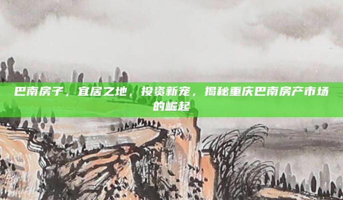 巴南房子，宜居之地，投资新宠，揭秘重庆巴南房产市场的崛起