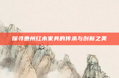 探寻惠州红木家具的传承与创新之美