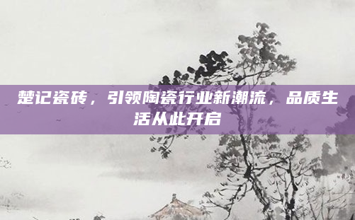楚记瓷砖，引领陶瓷行业新潮流，品质生活从此开启