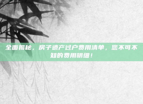 全面揭秘，房子遗产过户费用清单，您不可不知的费用明细！