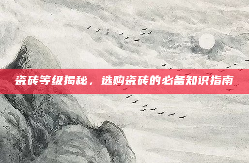 瓷砖等级揭秘，选购瓷砖的必备知识指南