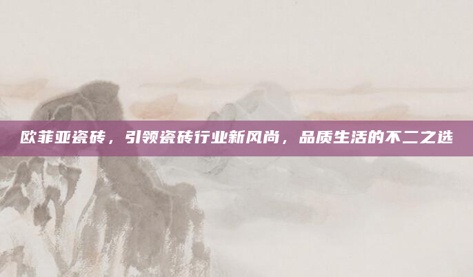 欧菲亚瓷砖，引领瓷砖行业新风尚，品质生活的不二之选