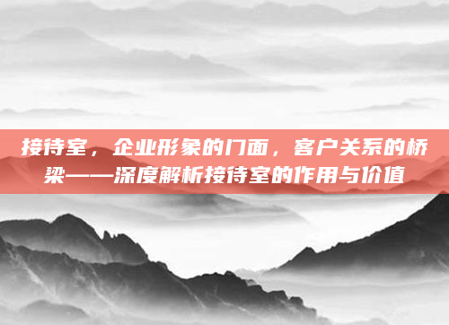 接待室，企业形象的门面，客户关系的桥梁——深度解析接待室的作用与价值