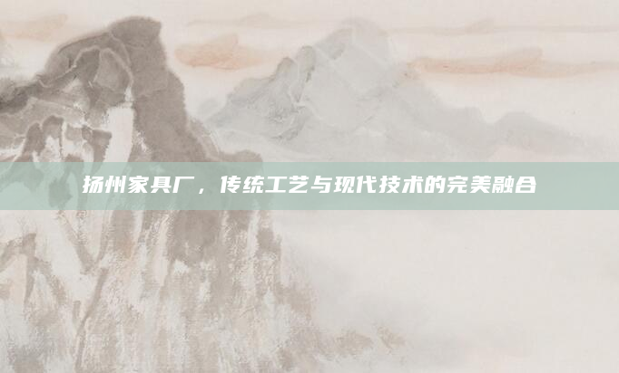 扬州家具厂，传统工艺与现代技术的完美融合
