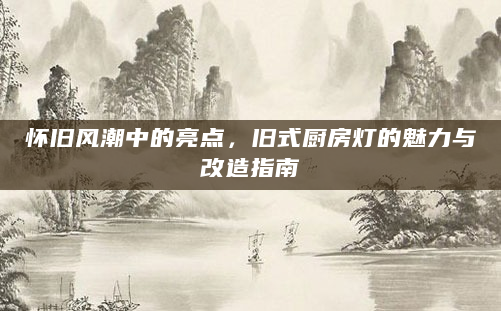 怀旧风潮中的亮点，旧式厨房灯的魅力与改造指南