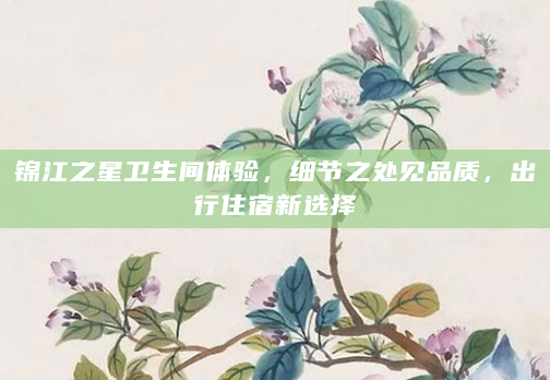 锦江之星卫生间体验，细节之处见品质，出行住宿新选择