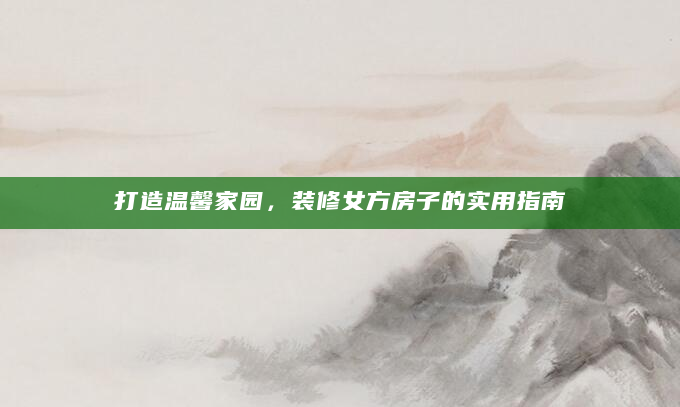 打造温馨家园，装修女方房子的实用指南