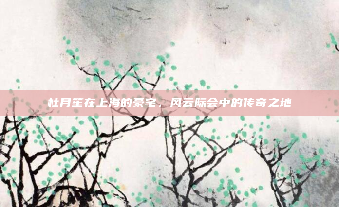 杜月笙在上海的豪宅，风云际会中的传奇之地