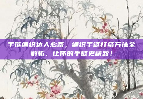 手链编织达人必备，编织手链打结方法全解析，让你的手链更精致！