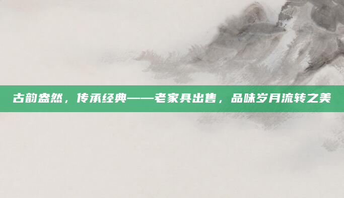 古韵盎然，传承经典——老家具出售，品味岁月流转之美