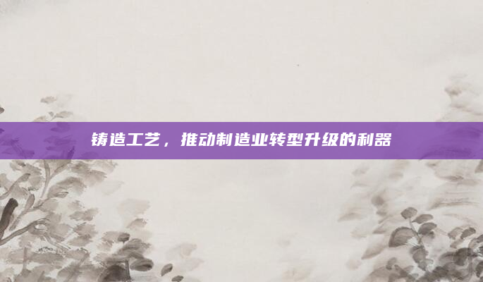 铸造工艺，推动制造业转型升级的利器